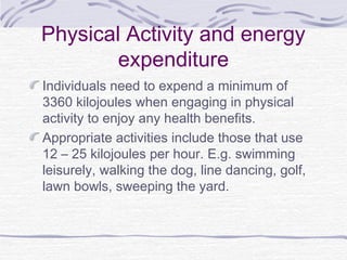 Physical Activity and energy
expenditure
Individuals need to expend a minimum of
3360 kilojoules when engaging in physical
activity to enjoy any health benefits.
Appropriate activities include those that use
12 – 25 kilojoules per hour. E.g. swimming
leisurely, walking the dog, line dancing, golf,
lawn bowls, sweeping the yard.