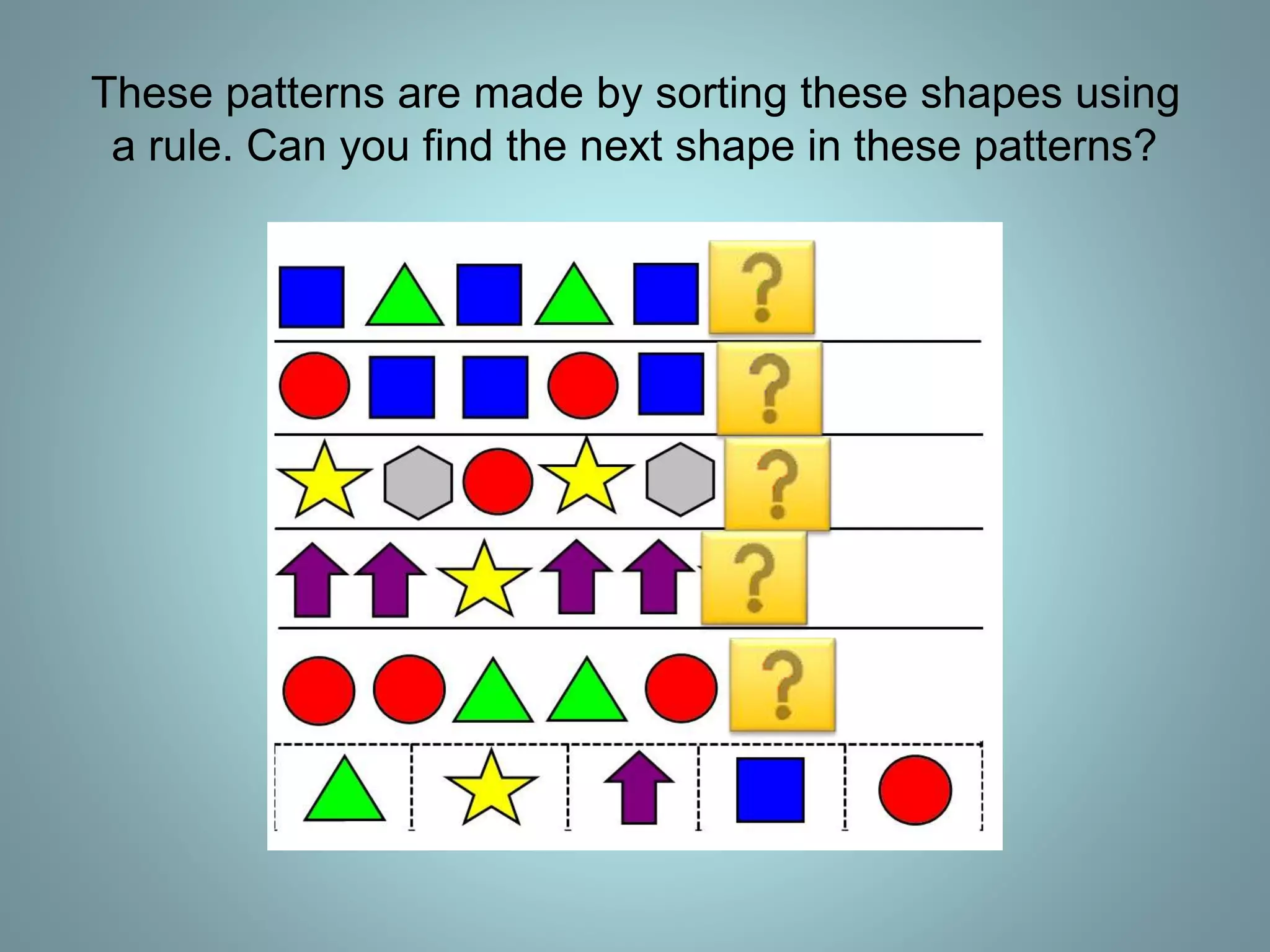 These patterns are made by sorting these shapes using
a rule. Can you find the next shape in these patterns?