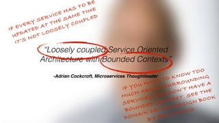 “Loosely coupled Service Oriented
Architecture with Bounded Contexts”
 
-Adrian Cockcroft, Microservices Thoughtleader
IF EVERY SERVICE HAS TO BE
UPDATED AT THE SAME TIME
IT’S NOT LOOSELY COUPLED
IF YOU HAVE TO KNOW TOO
MUCH ABOUT SURROUNDING
SERVICES YOU DON’T HAVE A
BOUNDED CONTEXT. SEE THE
DOMAIN DRIVEN DESIGN BOOK
BY ERIC EVANS.
 