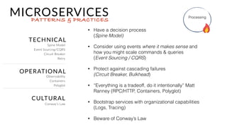 FIRST PRINCIPLES
MICROSERVICESPATTERNS & PRACTICES
• Have capabilities in your org to do things
like rapidly provision, monitor, and use
rapid deployment. 
(DevOPs Culture is a must)
• Accept that the service going to evolve  
(Evolutionary Architecture)
• Handle their own data needs  
(Consistency/Availablity Tradeoffs)
• Be able to scale based on it’s needs 
(Scale Cube)
Processing
DevOps Culture,
Evolutionary Architecture,  
Scale Cube & CAP Theorem
 