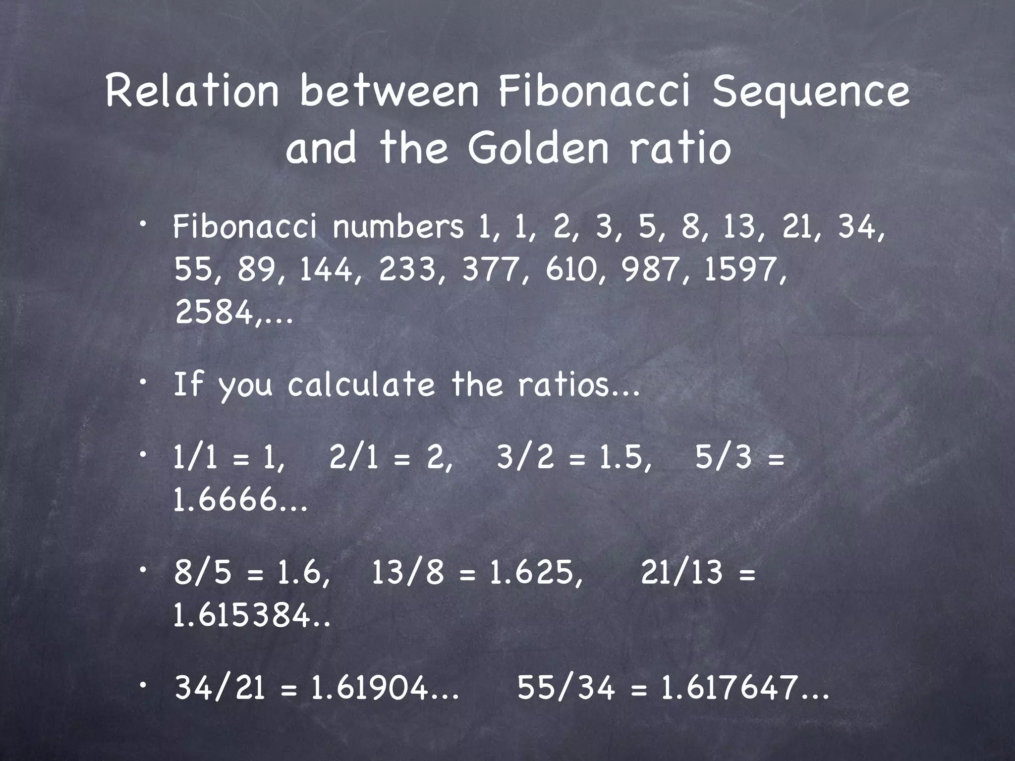 Relation between Fibonacci Sequence
        and the Golden ratio
 •   Fibonacci numbers 1, 1, 2, 3, 5, 8, 13, 21, 34,
     55, 89, 144, 233, 377, 610, 987, 1597,
     2584,...
 •   If you calculate the ratios...
 •   1/1 = 1, 2/1 = 2,    3/2 = 1.5,   5/3 =
     1.6666...
 •   8/5 = 1.6,   13/8 = 1.625,    21/13 =
     1.615384..
 •   34/21 = 1.61904...    55/34 = 1.617647...
 