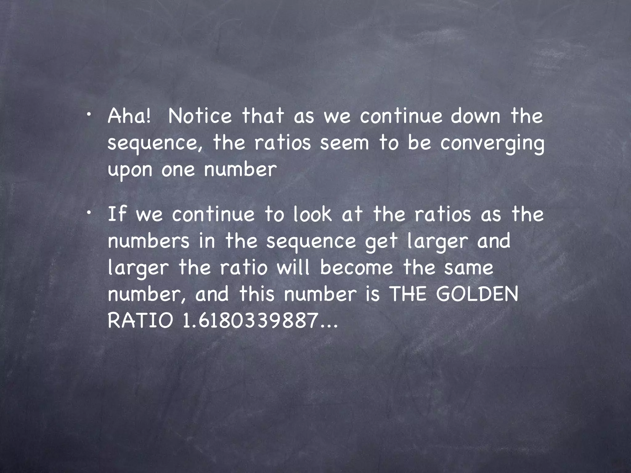 •   Aha! Notice that as we continue down the
    sequence, the ratios seem to be converging
    upon one number
•   If we continue to look at the ratios as the
    numbers in the sequence get larger and
    larger the ratio will become the same
    number, and this number is THE GOLDEN
    RATIO 1.6180339887...
 