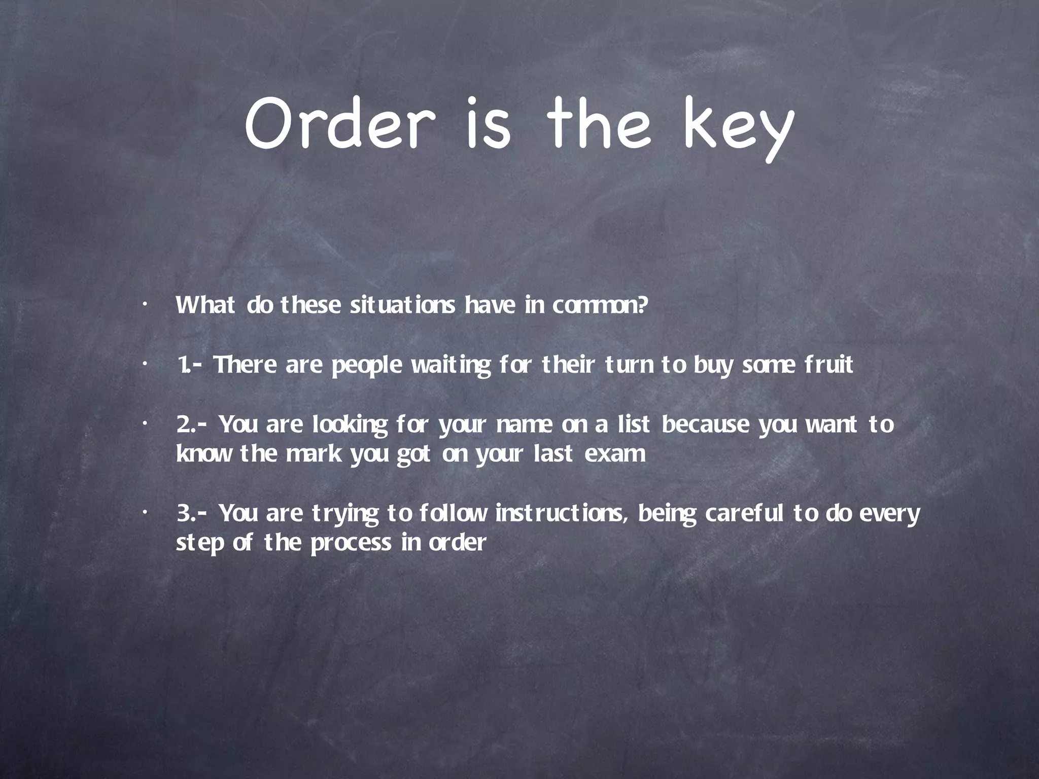 Order is the key

•   What do t hese sit uat ions have in common?

•   1 There are people wait ing for t heir t urn t o buy some fruit
     .-

•   2.- You are looking for your name on a list because you want t o
    know t he mark you got on your last exam

•   3.- You are t rying t o follow inst ruct ions, being careful t o do every
    st ep of t he process in order
 