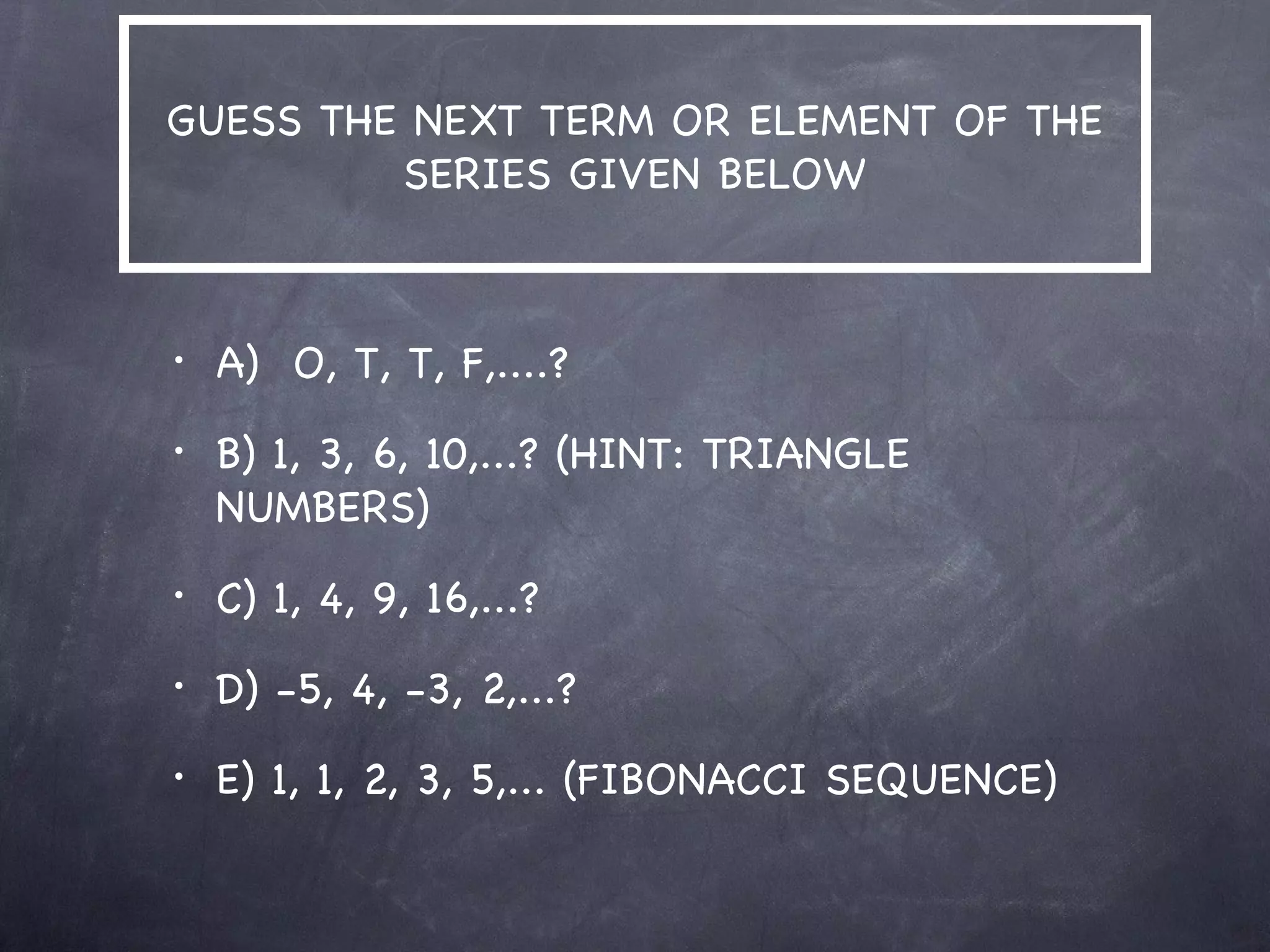 GUESS THE NEXT TERM OR ELEMENT OF THE
         SERIES GIVEN BELOW



•   A) O, T, T, F,....?
•   B) 1, 3, 6, 10,...? (HINT: TRIANGLE
    NUMBERS)
•   C) 1, 4, 9, 16,...?
•   D) -5, 4, -3, 2,...?
•   E) 1, 1, 2, 3, 5,... (FIBONACCI SEQUENCE)
 