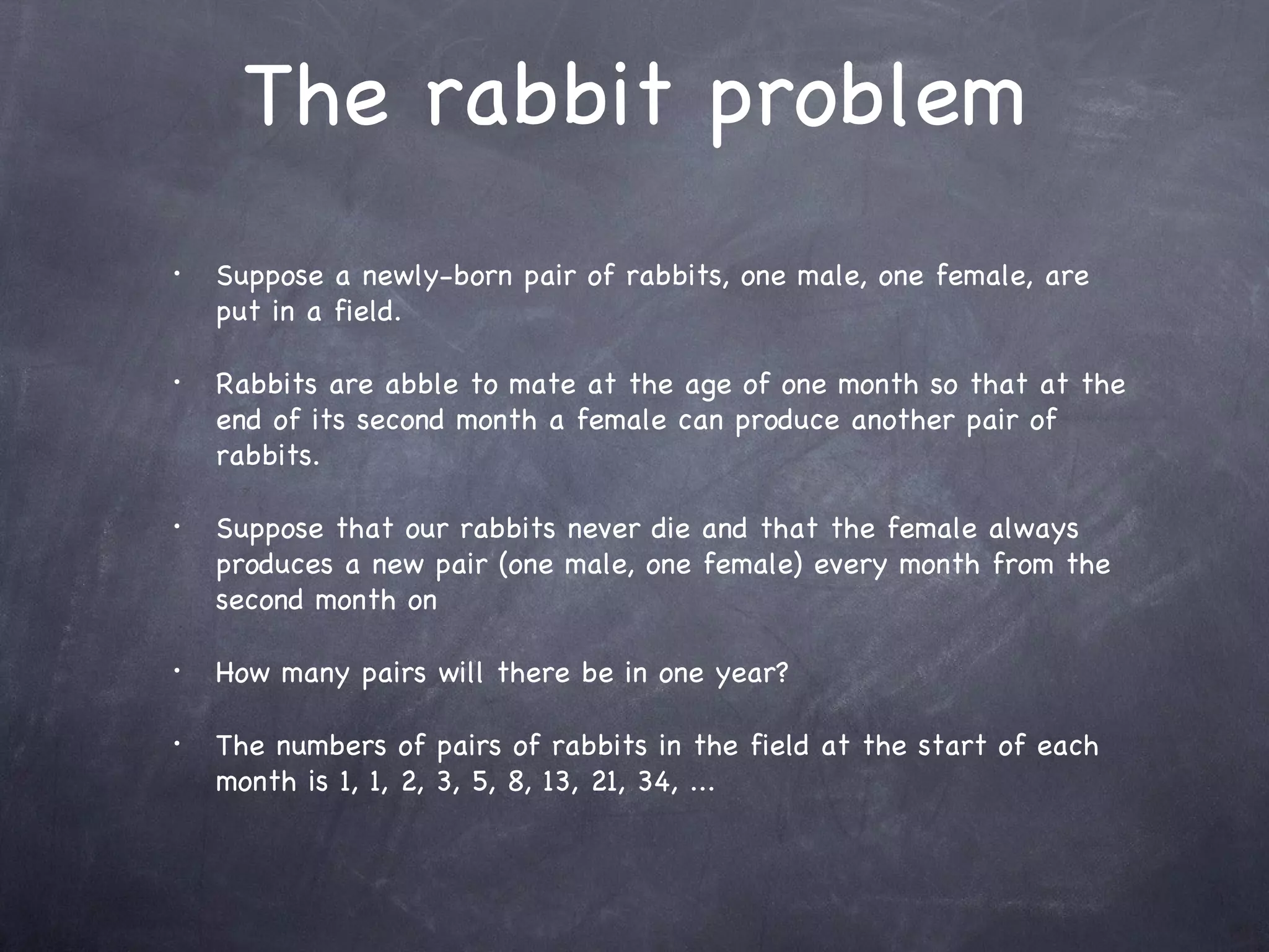 The rabbit problem
•   Suppose a newly-born pair of rabbits, one male, one female, are
    put in a field.

•   Rabbits are abble to mate at the age of one month so that at the
    end of its second month a female can produce another pair of
    rabbits.

•   Suppose that our rabbits never die and that the female always
    produces a new pair (one male, one female) every month from the
    second month on

•   How many pairs will there be in one year?

•   The numbers of pairs of rabbits in the field at the start of each
    month is 1, 1, 2, 3, 5, 8, 13, 21, 34, ...
 