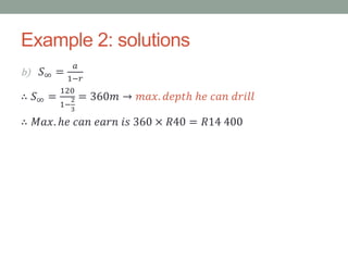 Example 2: solutions
b) 𝑆∞ =
𝑎
1−𝑟
∴ 𝑆∞ =
120
1−
2
3
= 360𝑚 → 𝑚𝑎𝑥. 𝑑𝑒𝑝𝑡ℎ ℎ𝑒 𝑐𝑎𝑛 𝑑𝑟𝑖𝑙𝑙
∴ 𝑀𝑎𝑥. ℎ𝑒 𝑐𝑎𝑛 𝑒𝑎𝑟𝑛 𝑖𝑠 360 × 𝑅40 = 𝑅14 400
 
