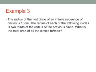 Example 3
• The radius of the first circle of an infinite sequence of
circles is 10cm. The radius of each of the following circles
is two thirds of the radius of the previous circle. What is
the total area of all the circles formed?
 