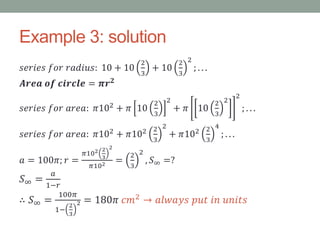 Example 3: solution
𝑠𝑒𝑟𝑖𝑒𝑠 𝑓𝑜𝑟 𝑟𝑎𝑑𝑖𝑢𝑠: 10 + 10
2
3
+ 10
2
3
2
; . . .
𝑨𝒓𝒆𝒂 𝒐𝒇 𝒄𝒊𝒓𝒄𝒍𝒆 = 𝝅𝒓 𝟐
𝑠𝑒𝑟𝑖𝑒𝑠 𝑓𝑜𝑟 𝑎𝑟𝑒𝑎: 𝜋102 + 𝜋 10
2
3
2
+ 𝜋 10
2
3
2
2
; . . .
𝑠𝑒𝑟𝑖𝑒𝑠 𝑓𝑜𝑟 𝑎𝑟𝑒𝑎: 𝜋102
+ 𝜋102 2
3
2
+ 𝜋102 2
3
4
; . . .
𝑎 = 100𝜋; 𝑟 =
𝜋102 2
3
2
𝜋102 =
2
3
2
, 𝑆∞ =?
𝑆∞ =
𝑎
1−𝑟
∴ 𝑆∞ =
100𝜋
1−
2
3
2 = 180𝜋 𝑐𝑚2 → 𝑎𝑙𝑤𝑎𝑦𝑠 𝑝𝑢𝑡 𝑖𝑛 𝑢𝑛𝑖𝑡𝑠
 