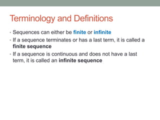 Terminology and Definitions
• Sequences can either be finite or infinite
• If a sequence terminates or has a last term, it is called a
finite sequence
• If a sequence is continuous and does not have a last
term, it is called an infinite sequence
 