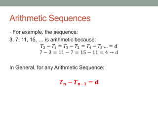Arithmetic Sequences
• For example, the sequence:
3, 7, 11, 15, … is arithmetic because:
𝑇2 − 𝑇1 = 𝑇3 − 𝑇2 = 𝑇4 − 𝑇3 … = 𝑑
7 − 3 = 11 − 7 = 15 − 11 = 4 → 𝑑
In General, for any Arithmetic Sequence:
𝑻 𝒏 − 𝑻 𝒏−𝟏 = 𝒅
 