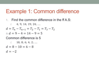 Example 1: Common difference
1. Find the common difference in the ff A.S:
I. 4; 9; 14; 19; 24; . . .
𝑑 = 𝑇𝑛 − 𝑇𝑛−1 = 𝑇2 − 𝑇1 = 𝑇3 − 𝑇2
∴ 𝑑 = 9 − 4 = 14 − 9 = 5
Common difference is 5
I. 10; 8; 6; 4; 2; . . .
𝑑 = 8 − 10 = 6 − 8
𝑑 = −2
 