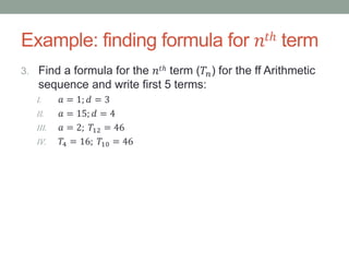 Example: finding formula for 𝑛𝑡ℎ term
3. Find a formula for the 𝑛𝑡ℎ term (𝑇𝑛) for the ff Arithmetic
sequence and write first 5 terms:
I. 𝑎 = 1; 𝑑 = 3
II. 𝑎 = 15; 𝑑 = 4
III. 𝑎 = 2; 𝑇12 = 46
IV. 𝑇4 = 16; 𝑇10 = 46
 