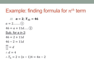 Example: finding formula for 𝑛𝑡ℎ term
III. 𝒂 = 𝟐; 𝑻 𝟏𝟐 = 𝟒𝟔
𝑎 = 2. . . . . . ①
46 = 𝑎 + 11𝑑. . . . ②
Sub. for a in 2:
46 = 2 + 11𝑑
46 − 2 = 11𝑑
44
11
= 𝑑
∴ 𝑑 = 4
∴ 𝑇𝑛 = 2 + 𝑛 − 1 4 = 4𝑛 − 2
 