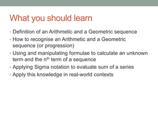 What you should learn
• Definition of an Arithmetic and a Geometric sequence
• How to recognise an Arithmetic and a Geometric
sequence (or progression)
• Using and manipulating formulae to calculate an unknown
term and the nth term of a sequence
• Applying Sigma notation to evaluate sum of a series
• Apply this knowledge in real-world contexts
 