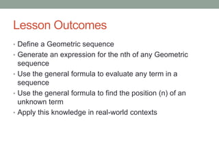 Lesson Outcomes
• Define a Geometric sequence
• Generate an expression for the nth of any Geometric
sequence
• Use the general formula to evaluate any term in a
sequence
• Use the general formula to find the position (n) of an
unknown term
• Apply this knowledge in real-world contexts
 
