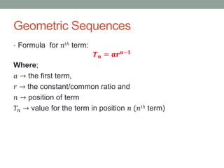 Geometric Sequences
• Formula for 𝑛𝑡ℎ term:
𝑻 𝒏 = 𝒂𝒓 𝒏−𝟏
Where;
𝑎 → the first term,
𝑟 → the constant/common ratio and
𝑛 → position of term
𝑇𝑛 → value for the term in position 𝑛 (𝑛𝑡ℎ term)
 