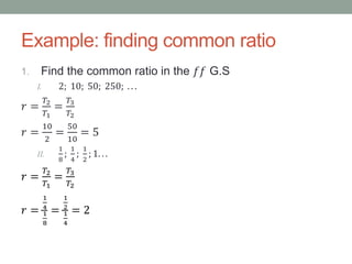 Example: finding common ratio
1. Find the common ratio in the 𝑓𝑓 G.S
I. 2; 10; 50; 250; . . .
𝑟 =
𝑇2
𝑇1
=
𝑇3
𝑇2
𝑟 =
10
2
=
50
10
= 5
II.
1
8
;
1
4
;
1
2
; 1. . .
𝑟 =
𝑇2
𝑇1
=
𝑇3
𝑇2
𝑟 =
1
4
1
8
=
1
2
1
4
= 2
 