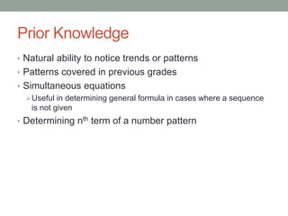 Prior Knowledge
• Natural ability to notice trends or patterns
• Patterns covered in previous grades
• Simultaneous equations
Useful in determining general formula in cases where a sequence
is not given
• Determining nth term of a number pattern
 