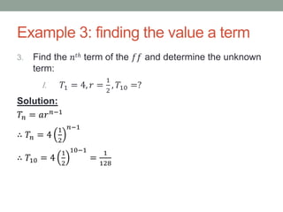 Example 3: finding the value a term
3. Find the 𝑛𝑡ℎ term of the 𝑓𝑓 and determine the unknown
term:
I. 𝑇1 = 4, 𝑟 =
1
2
, 𝑇10 =?
Solution:
𝑇𝑛 = 𝑎𝑟 𝑛−1
∴ 𝑇𝑛 = 4
1
2
𝑛−1
∴ 𝑇10 = 4
1
2
10−1
=
1
128
 