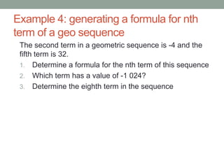 Example 4: generating a formula for nth
term of a geo sequence
The second term in a geometric sequence is -4 and the
fifth term is 32.
1. Determine a formula for the nth term of this sequence
2. Which term has a value of -1 024?
3. Determine the eighth term in the sequence
 