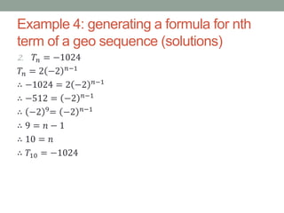 Example 4: generating a formula for nth
term of a geo sequence (solutions)
2. 𝑇𝑛 = −1024
𝑇𝑛 = 2 −2 𝑛−1
∴ −1024 = 2 −2 𝑛−1
∴ −512 = −2 𝑛−1
∴ −2 9= −2 𝑛−1
∴ 9 = 𝑛 − 1
∴ 10 = 𝑛
∴ 𝑇10 = −1024
 