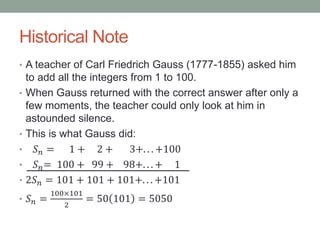 Historical Note
• A teacher of Carl Friedrich Gauss (1777-1855) asked him
to add all the integers from 1 to 100.
• When Gauss returned with the correct answer after only a
few moments, the teacher could only look at him in
astounded silence.
• This is what Gauss did:
• 𝑆 𝑛 = 1 + 2 + 3+. . . +100
• 𝑆 𝑛= 100 + 99 + 98+. . . + 1
• 2𝑆 𝑛 = 101 + 101 + 101+. . . +101
• 𝑆 𝑛 =
100×101
2
= 50 101 = 5050
 