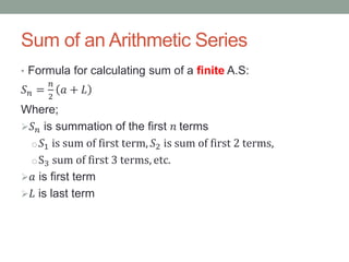Sum of an Arithmetic Series
• Formula for calculating sum of a finite A.S:
𝑆 𝑛 =
𝑛
2
𝑎 + 𝐿
Where;
 𝑆 𝑛 is summation of the first 𝑛 terms
o 𝑆1 is sum of first term, 𝑆2 is sum of first 2 terms,
oS3 sum of first 3 terms, etc.
 𝑎 is first term
 𝐿 is last term
 