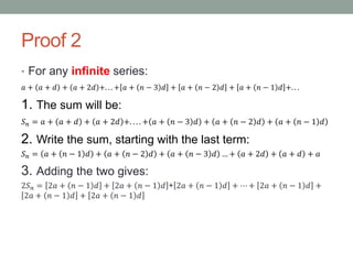 Proof 2
• For any infinite series:
𝑎 + 𝑎 + 𝑑 + 𝑎 + 2𝑑 +. . . + 𝑎 + 𝑛 − 3 𝑑 + 𝑎 + 𝑛 − 2 𝑑 + 𝑎 + 𝑛 − 1 𝑑 +. . .
1. The sum will be:
𝑆 𝑛 = 𝑎 + 𝑎 + 𝑑 + 𝑎 + 2𝑑 +. . . . + 𝑎 + 𝑛 − 3 𝑑 + 𝑎 + 𝑛 − 2 𝑑 + 𝑎 + 𝑛 − 1 𝑑
2. Write the sum, starting with the last term:
𝑆 𝑛 = 𝑎 + 𝑛 − 1 𝑑 + 𝑎 + 𝑛 − 2 𝑑 + 𝑎 + 𝑛 − 3 𝑑 … + 𝑎 + 2𝑑 + 𝑎 + 𝑑 + 𝑎
3. Adding the two gives:
2𝑆 𝑛 = 2𝑎 + 𝑛 − 1 𝑑 + 2𝑎 + 𝑛 − 1 𝑑 + 2𝑎 + 𝑛 − 1 𝑑 + ⋯ + 2𝑎 + 𝑛 − 1 𝑑 +
2𝑎 + 𝑛 − 1 𝑑 + 2𝑎 + 𝑛 − 1 𝑑
 
