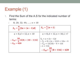 Example (1)
1. Find the Sum of the A.S for the indicated number of
terms:
I. 8; 20; 32; 44; . . . ; 𝑛 = 10
𝑺 𝒏 =
𝒏
𝟐
𝟐𝒂 + 𝒏 − 𝟏 𝒅 𝑺 𝒏 =
𝒏
𝟐
𝒂 + 𝑳
𝑎 = 8, 𝑑 = 12, 𝑛 = 10
∴ 𝑺 𝟏𝟎=
𝟏𝟎
𝟐
𝟐(𝟖) + 𝟏𝟎 − 𝟏 𝟏𝟐
∴ 𝑺 𝟏𝟎 = 𝟔𝟐𝟎
𝑎 = 8, 𝑑 = 12, 𝑛 = 10, 𝐿 =?
𝑇𝑛 = 𝑎 + 𝑛 − 1 𝑑
∴ 𝑇𝑛 = 8 + 𝑛 − 1 12 = 12𝑛 − 4
∴ 𝑇10 = 12 10 − 4 = 116
∴ 𝐿 = 116
∴ 𝑺 𝟏𝟎=
𝟏𝟎
𝟐
𝟖 + 𝟏𝟏𝟔 = 𝟔𝟐𝟎
 