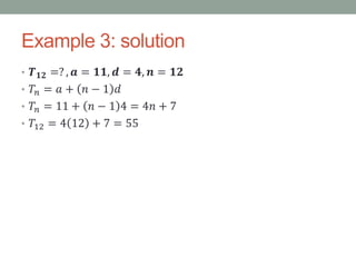 Example 3: solution
• 𝑻 𝟏𝟐 =? , 𝒂 = 𝟏𝟏, 𝒅 = 𝟒, 𝒏 = 𝟏𝟐
• 𝑇𝑛 = 𝑎 + 𝑛 − 1 𝑑
• 𝑇𝑛 = 11 + 𝑛 − 1 4 = 4𝑛 + 7
• 𝑇12 = 4 12 + 7 = 55
 