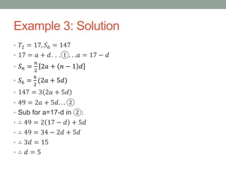 Example 3: Solution
• 𝑇2 = 17, 𝑆6 = 147
• 17 = 𝑎 + 𝑑. . .①. . .𝑎 = 17 − 𝑑
• 𝑆 𝑛 =
𝑛
2
2𝑎 + 𝑛 − 1 𝑑
• 𝑆6 =
6
2
(2𝑎 + 5𝑑)
• 147 = 3 2𝑎 + 5𝑑
• 49 = 2𝑎 + 5𝑑. . . ②
• Sub for a=17-d in ②:
• ∴ 49 = 2 17 − 𝑑 + 5𝑑
• ∴ 49 = 34 − 2𝑑 + 5𝑑
• ∴ 3𝑑 = 15
• ∴ 𝑑 = 5
 