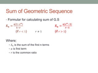 Sum of Geometric Sequence
• Formular for calculating sum of G.S
𝑺 𝒏 =
𝒂 𝟏−𝒓 𝒏
𝟏−𝒓
𝑺 𝒏 =
𝒂 𝒓 𝒏−𝟏
𝒓−𝟏
(if 𝑟 < 1) 𝑟 ≠ 1 (if 𝑟 > 1)
Where;
 𝑆 𝑛 is the sum of the first n terms
 𝑎 is first term
 𝑟 is the common ratio
 
