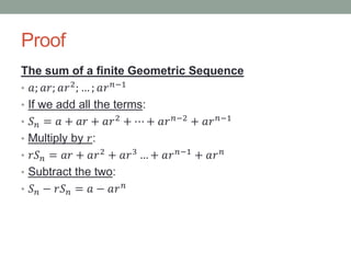 Proof
The sum of a finite Geometric Sequence
• 𝑎; 𝑎𝑟; 𝑎𝑟2
; … ; 𝑎𝑟 𝑛−1
• If we add all the terms:
• 𝑆 𝑛 = 𝑎 + 𝑎𝑟 + 𝑎𝑟2 + ⋯ + 𝑎𝑟 𝑛−2 + 𝑎𝑟 𝑛−1
• Multiply by 𝑟:
• 𝑟𝑆 𝑛 = 𝑎𝑟 + 𝑎𝑟2 + 𝑎𝑟3 … + 𝑎𝑟 𝑛−1 + 𝑎𝑟 𝑛
• Subtract the two:
• 𝑆 𝑛 − 𝑟𝑆 𝑛 = 𝑎 − 𝑎𝑟 𝑛
 