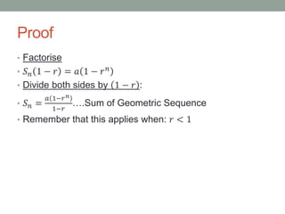 Proof
• Factorise
• 𝑆 𝑛 1 − 𝑟 = 𝑎 1 − 𝑟 𝑛
• Divide both sides by 1 − 𝑟 :
• 𝑆 𝑛 =
𝑎 1−𝑟 𝑛
1−𝑟
….Sum of Geometric Sequence
• Remember that this applies when: 𝑟 < 1
 