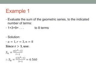 Example 1
• Evaluate the sum of the geometric series, to the indicated
number of terms:
• 1+3+9+ . . . to 8 terms
• Solution:
• 𝑎 = 1, 𝑟 = 3, 𝑛 = 8
𝐒𝐢𝐧𝐜𝐞 𝐫 > 𝟏, 𝐮𝐬𝐞:
𝑆 𝑛 =
𝑎 𝑟 𝑛−1
𝑟−1
∴ 𝑆8 =
( 3 8−1)
3−1
= 6 560
 
