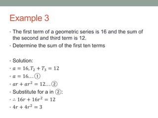 Example 3
• The first term of a geometric series is 16 and the sum of
the second and third term is 12.
• Determine the sum of the first ten terms
• Solution:
• 𝑎 = 16, 𝑇2 + 𝑇3 = 12
• 𝑎 = 16. . . ①
• 𝑎𝑟 + 𝑎𝑟2 = 12. . . ②
• Substitute for a in ②:
• ∴ 16𝑟 + 16𝑟2 = 12
• 4𝑟 + 4𝑟2 = 3
 