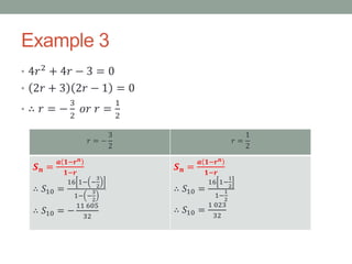 Example 3
• 4𝑟2
+ 4𝑟 − 3 = 0
• 2𝑟 + 3 2𝑟 − 1 = 0
• ∴ 𝑟 = −
3
2
𝑜𝑟 𝑟 =
1
2
𝑟 = −
3
2
𝑟 =
1
2
𝑺 𝒏 =
𝒂 𝟏−𝒓 𝒏
𝟏−𝒓
∴ 𝑆10 =
16 1− −
3
2
1− −
3
2
∴ 𝑆10 = −
11 605
32
𝑺 𝒏 =
𝒂 𝟏−𝒓 𝒏
𝟏−𝒓
∴ 𝑆10 =
16 1−
1
2
1−
1
2
∴ 𝑆10 =
1 023
32
 