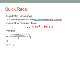 Quick Recall
• Quadratic Sequences
• A sequence in which the second difference is constant
• General formula (𝑛𝑡ℎ term):
𝑻 𝒏 = 𝒂𝒏 𝟐 + 𝒃𝒏 + 𝒄
• Where;
• 𝑎 =
2 𝑛𝑑 𝑑𝑖𝑓𝑓𝑒𝑟𝑒𝑛𝑐𝑒
2
=
𝑑2
2
• 𝑏
• 𝑐 → 𝑇0
 