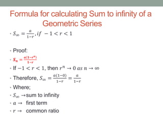 Formula for calculating Sum to infinity of a
Geometric Series
• 𝑆∞ =
𝑎
1−𝑟
, 𝑖𝑓 − 1 < 𝑟 < 1
• Proof:
• 𝑺 𝒏 =
𝒂 𝟏−𝒓 𝒏
𝟏−𝒓
• If −1 < 𝑟 < 1, then 𝑟 𝑛
→ 0 𝑎𝑠 𝑛 → ∞
• Therefore, 𝑆∞ =
𝑎(1−0)
1−𝑟
=
𝑎
1−𝑟
• Where;
• 𝑆∞ →sum to infinity
• 𝑎 → first term
• 𝑟 → common ratio
 