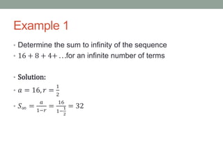 Example 1
• Determine the sum to infinity of the sequence
• 16 + 8 + 4+ . . .for an infinite number of terms
• Solution:
• 𝑎 = 16, 𝑟 =
1
2
• 𝑆∞ =
𝑎
1−𝑟
=
16
1−
1
2
= 32
 