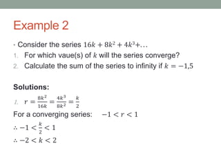 Example 2
• Consider the series 16𝑘 + 8𝑘2 + 4𝑘3+. . .
1. For which vaue(s) of 𝑘 will the series converge?
2. Calculate the sum of the series to infinity if 𝑘 = −1,5
Solutions:
1. 𝑟 =
8𝑘2
16𝑘
=
4𝑘3
8𝑘2 =
𝑘
2
For a converging series: −1 < 𝑟 < 1
∴ −1 <
𝑘
2
< 1
∴ −2 < 𝑘 < 2
 