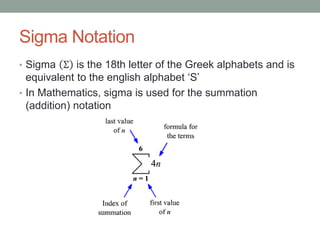 Sigma Notation
• Sigma Σ is the 18th letter of the Greek alphabets and is
equivalent to the english alphabet ‘S’
• In Mathematics, sigma is used for the summation
(addition) notation
 