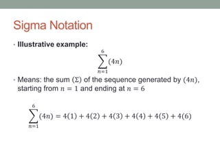 Sigma Notation
• Illustrative example:
𝑛=1
6
(4𝑛)
• Means: the sum Σ of the sequence generated by (4𝑛),
starting from 𝑛 = 1 and ending at 𝑛 = 6
𝑛=1
6
(4𝑛) = 4 1 + 4 2 + 4 3 + 4 4 + 4 5 + 4(6)
 