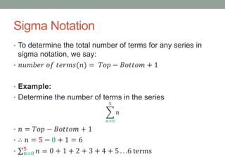 Sigma Notation
• To determine the total number of terms for any series in
sigma notation, we say:
• 𝑛𝑢𝑚𝑏𝑒𝑟 𝑜𝑓 𝑡𝑒𝑟𝑚𝑠(𝑛) = 𝑇𝑜𝑝 − 𝐵𝑜𝑡𝑡𝑜𝑚 + 1
• Example:
• Determine the number of terms in the series
𝑛=0
5
𝑛
• 𝑛 = 𝑇𝑜𝑝 − 𝐵𝑜𝑡𝑡𝑜𝑚 + 1
• ∴ 𝑛 = 5 − 0 + 1 = 6
• 𝑛=0
5
𝑛 = 0 + 1 + 2 + 3 + 4 + 5 . . .6 terms
 