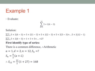 Example 1
• Evaluate:
𝑛=1
12
5 + 2(𝑘 − 3)
Solution:
𝑛=1
12
5 + 2(𝑘 − 3) = 5 + 2 1 − 3 + 5 + 2 2 − 3 + 5 + 2 3 − 3 +. . .5 + 2(12 − 1)
𝑛=1
12
5 + 2(𝑘 − 3) = 1 + 3 + 5+. . . +27
First identify type of series:
There is a common difference, ∴Arithmetic
𝑎 = 1, 𝑑 = 2, 𝑛 = 12, 𝑆 𝑛 =?
𝑆 𝑛 =
𝑛
2
𝑎 + 𝐿
∴ 𝑆12 =
12
2
1 + 27 = 168
 