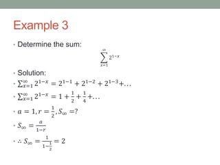 Example 3
• Determine the sum:
𝑥=1
∞
21−𝑥
• Solution:
• 𝑥=1
∞
21−𝑥
= 21−1
+ 21−2
+ 21−3
+. . .
• 𝑥=1
∞
21−𝑥 = 1 +
1
2
+
1
4
+. . .
• 𝑎 = 1, 𝑟 =
1
2
, 𝑆∞ =?
• 𝑆∞ =
𝑎
1−𝑟
• ∴ 𝑆∞ =
1
1−
1
2
= 2
 