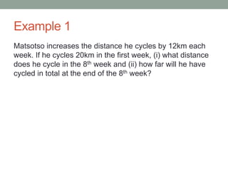 Example 1
Matsotso increases the distance he cycles by 12km each
week. If he cycles 20km in the first week, (i) what distance
does he cycle in the 8th week and (ii) how far will he have
cycled in total at the end of the 8th week?
 