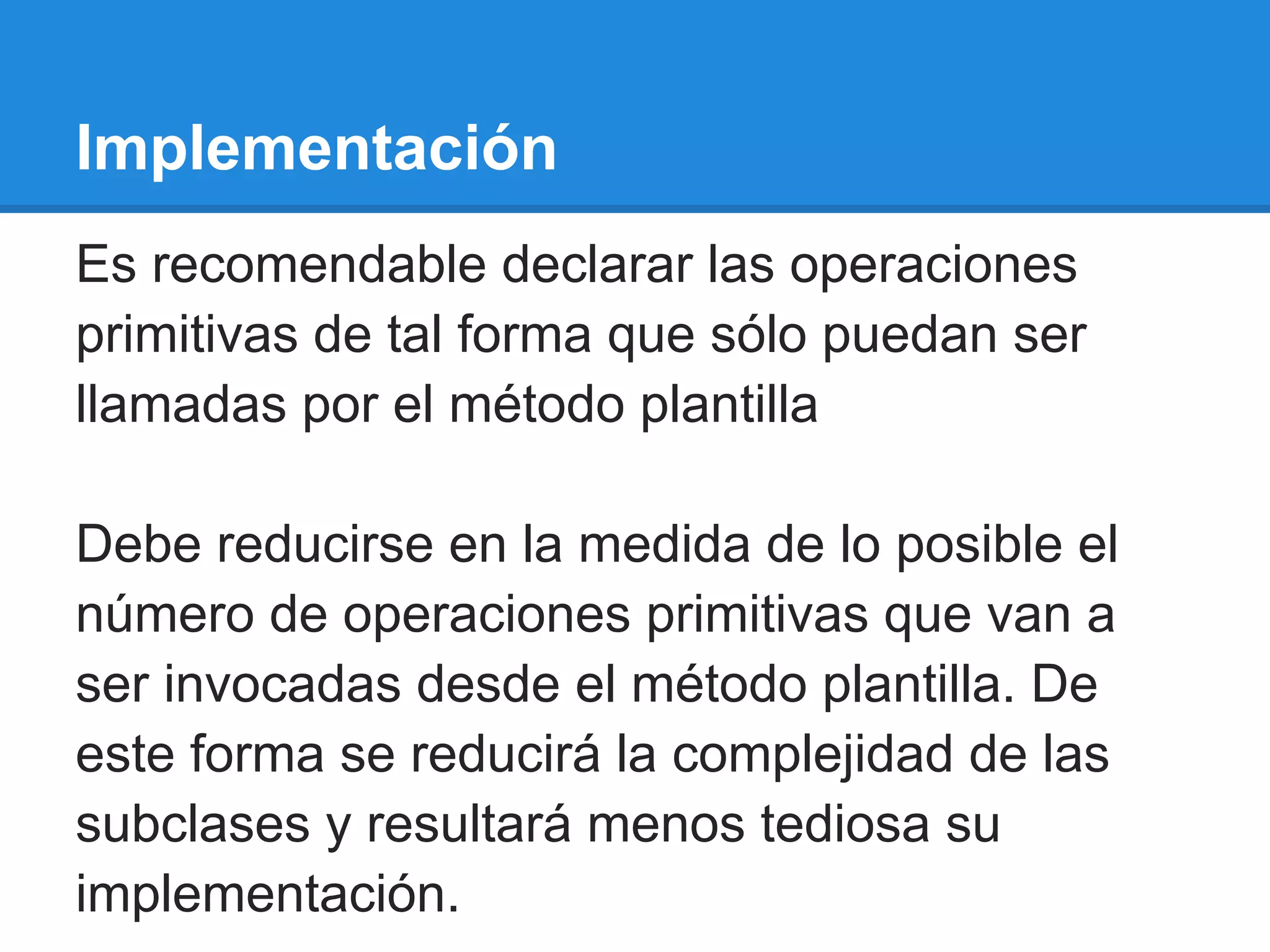 Implementación
Es recomendable declarar las operaciones
primitivas de tal forma que sólo puedan ser
llamadas por el método plantilla

Debe reducirse en la medida de lo posible el
número de operaciones primitivas que van a
ser invocadas desde el método plantilla. De
este forma se reducirá la complejidad de las
subclases y resultará menos tediosa su
implementación.
 