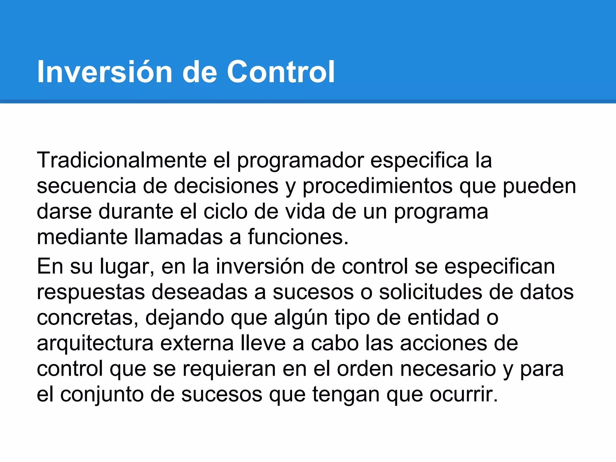 Inversión de Control

Tradicionalmente el programador especifica la
secuencia de decisiones y procedimientos que pueden
darse durante el ciclo de vida de un programa
mediante llamadas a funciones.
En su lugar, en la inversión de control se especifican
respuestas deseadas a sucesos o solicitudes de datos
concretas, dejando que algún tipo de entidad o
arquitectura externa lleve a cabo las acciones de
control que se requieran en el orden necesario y para
el conjunto de sucesos que tengan que ocurrir.
 