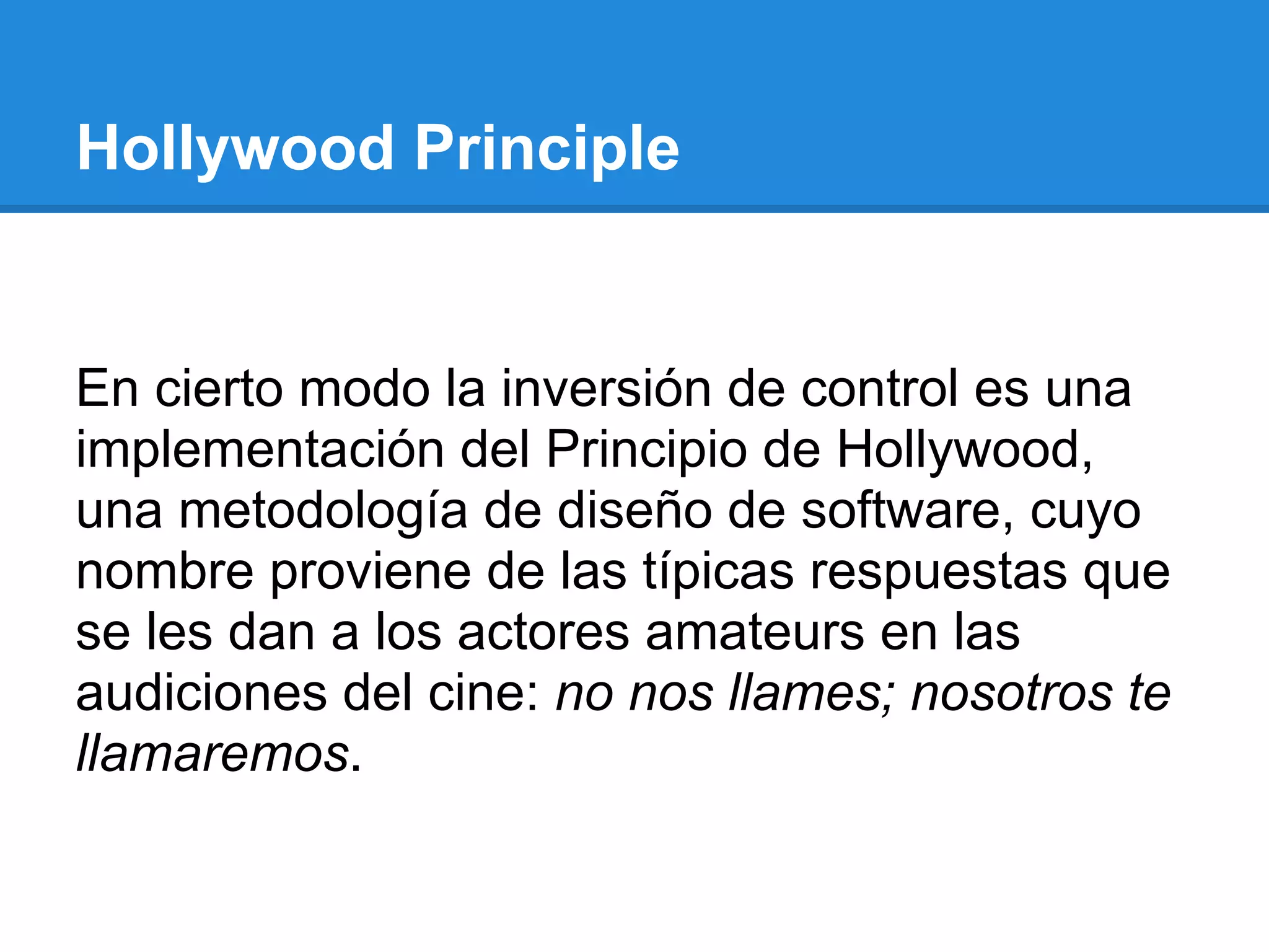 Hollywood Principle


En cierto modo la inversión de control es una
implementación del Principio de Hollywood,
una metodología de diseño de software, cuyo
nombre proviene de las típicas respuestas que
se les dan a los actores amateurs en las
audiciones del cine: no nos llames; nosotros te
llamaremos.
 
